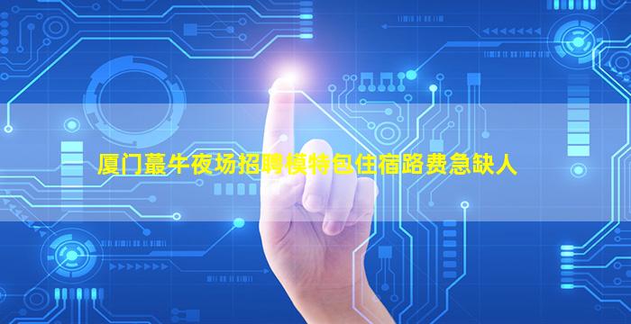 厦门蕞牛夜场招聘模特包住宿路费急缺人
